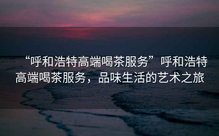 “呼和浩特高端喝茶服務(wù)”呼和浩特高端喝茶服務(wù)，品味生活的藝術(shù)之旅