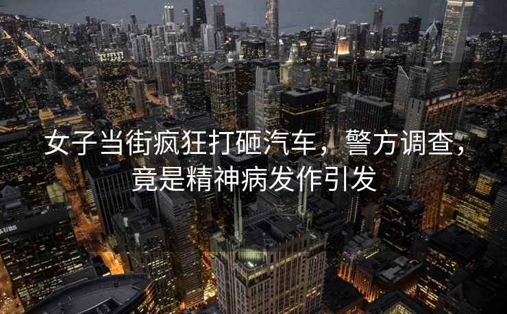 女子當(dāng)街瘋狂打砸汽車，警方調(diào)查，竟是精神病發(fā)作引發(fā)