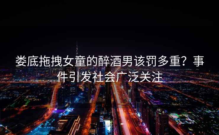 婁底拖拽女童的醉酒男該罰多重？事件引發(fā)社會(huì)廣泛關(guān)注