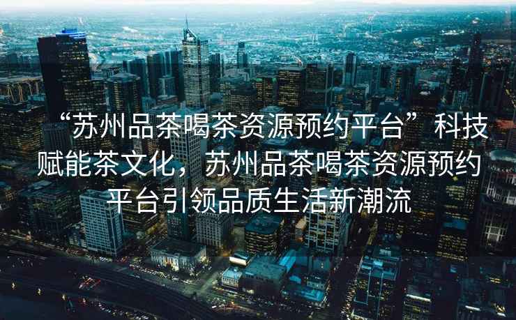 “蘇州品茶喝茶資源預(yù)約平臺(tái)”科技賦能茶文化，蘇州品茶喝茶資源預(yù)約平臺(tái)引領(lǐng)品質(zhì)生活新潮流