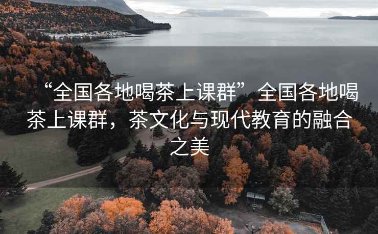 “全國各地喝茶上課群”全國各地喝茶上課群，茶文化與現(xiàn)代教育的融合之美