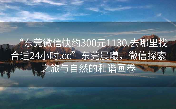 “東莞微信快約300元1130.去哪里找合適24小時.cc”東莞晨曦，微信探索之旅與自然的和諧畫卷