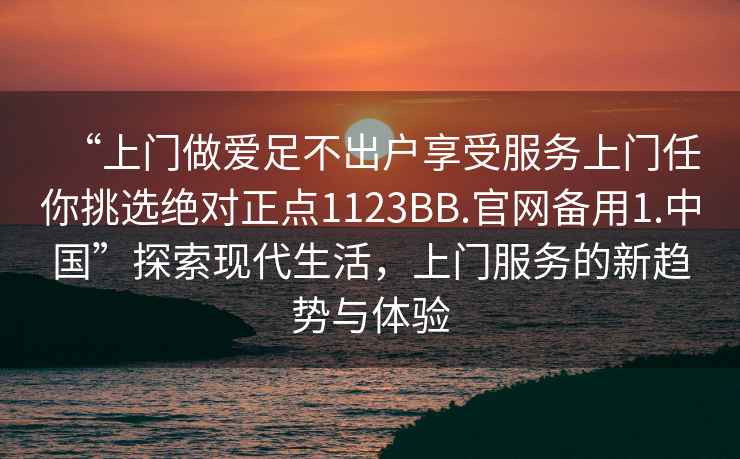 “上門做愛足不出戶享受服務(wù)上門任你挑選絕對(duì)正點(diǎn)1123BB.官網(wǎng)備用1.中國(guó)”探索現(xiàn)代生活，上門服務(wù)的新趨勢(shì)與體驗(yàn)