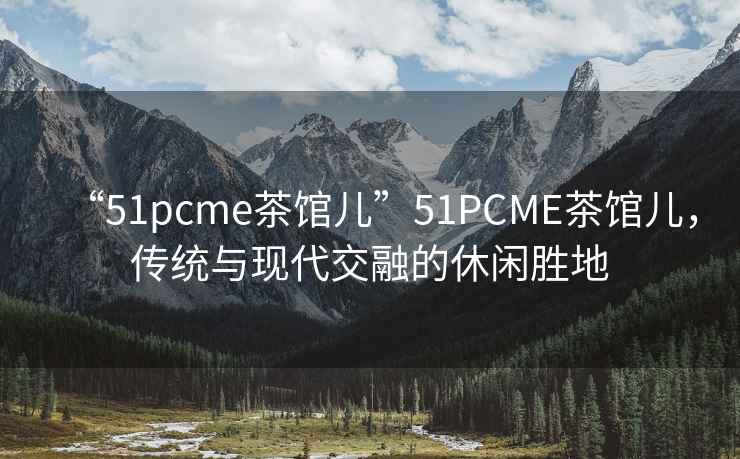 “51pcme茶館兒”51PCME茶館兒，傳統(tǒng)與現(xiàn)代交融的休閑勝地