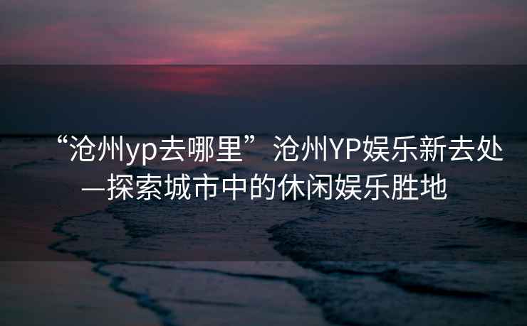 “滄州yp去哪里”滄州YP娛樂新去處—探索城市中的休閑娛樂勝地