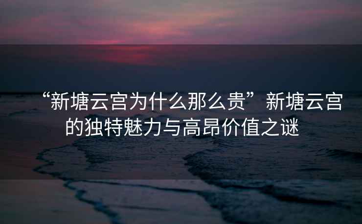 “新塘云宮為什么那么貴”新塘云宮的獨(dú)特魅力與高昂價(jià)值之謎