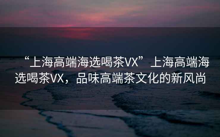 “上海高端海選喝茶VX”上海高端海選喝茶VX，品味高端茶文化的新風(fēng)尚
