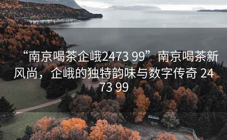 “南京喝茶企峨2473 99”南京喝茶新風(fēng)尚，企峨的獨特韻味與數(shù)字傳奇 2473 99