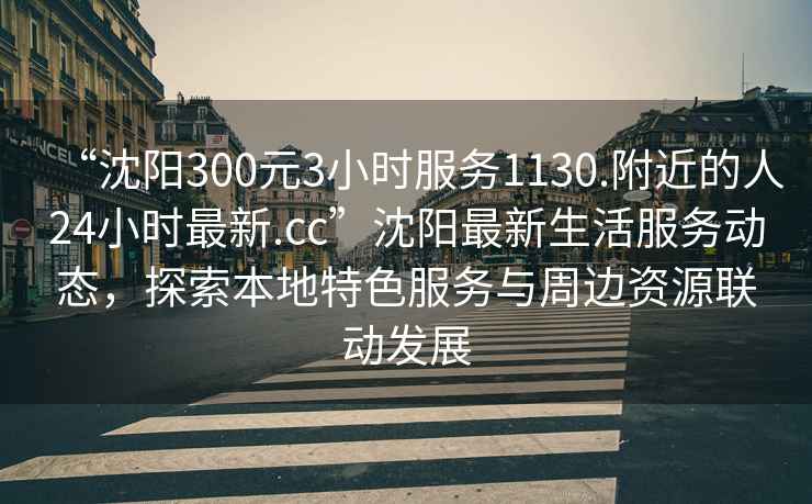 “沈陽(yáng)300元3小時(shí)服務(wù)1130.附近的人24小時(shí)最新.cc”沈陽(yáng)最新生活服務(wù)動(dòng)態(tài)，探索本地特色服務(wù)與周邊資源聯(lián)動(dòng)發(fā)展