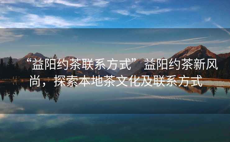 “益陽約茶聯(lián)系方式”益陽約茶新風(fēng)尚，探索本地茶文化及聯(lián)系方式