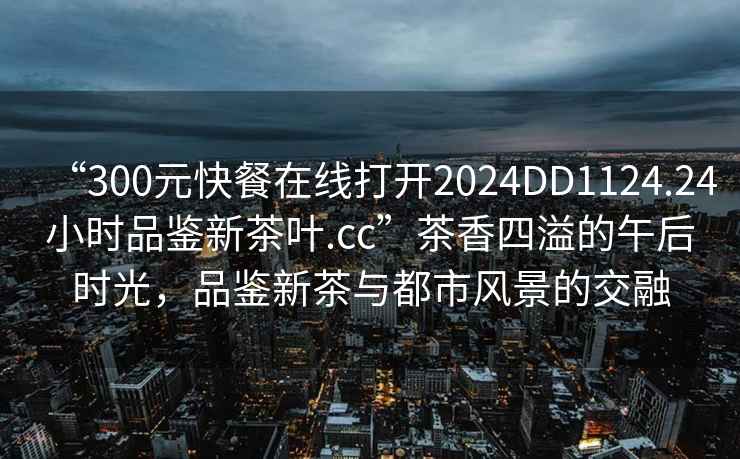“300元快餐在線打開(kāi)2024DD1124.24小時(shí)品鑒新茶葉.cc”茶香四溢的午后時(shí)光，品鑒新茶與都市風(fēng)景的交融