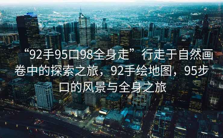 “92手95口98全身走”行走于自然畫卷中的探索之旅，92手繪地圖，95步口的風(fēng)景與全身之旅