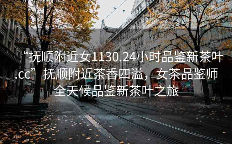 “撫順附近女1130.24小時(shí)品鑒新茶葉.cc”撫順附近茶香四溢，女茶品鑒師全天候品鑒新茶葉之旅