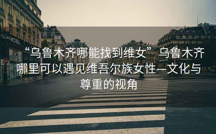 “烏魯木齊哪能找到維女”烏魯木齊哪里可以遇見維吾爾族女性—文化與尊重的視角