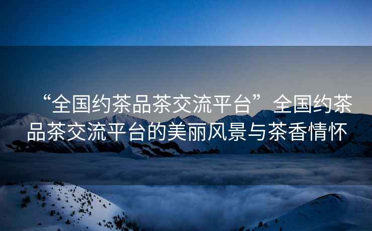 “全國約茶品茶交流平臺”全國約茶品茶交流平臺的美麗風(fēng)景與茶香情懷