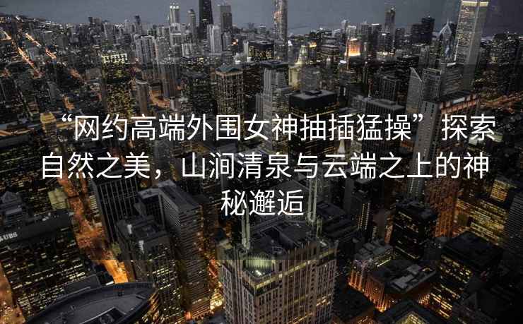 “網(wǎng)約高端外圍女神抽插猛操”探索自然之美，山澗清泉與云端之上的神秘邂逅