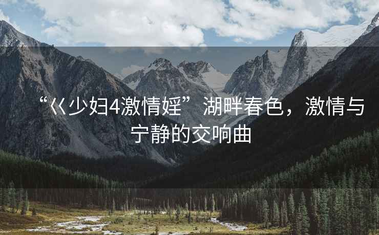 “巜少婦4激情婬”湖畔春色，激情與寧靜的交響曲