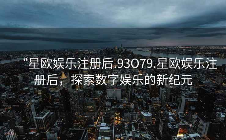 “星歐娛樂注冊(cè)后.93O79.星歐娛樂注冊(cè)后，探索數(shù)字娛樂的新紀(jì)元