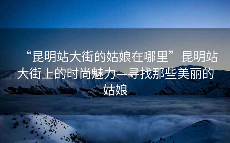 “昆明站大街的姑娘在哪里”昆明站大街上的時尚魅力—尋找那些美麗的姑娘