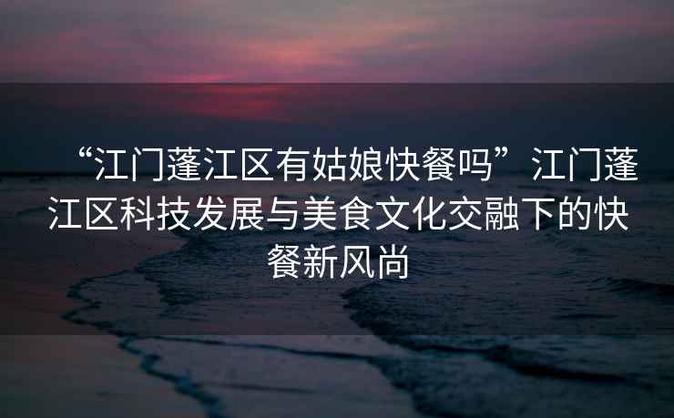 “江門(mén)蓬江區(qū)有姑娘快餐嗎”江門(mén)蓬江區(qū)科技發(fā)展與美食文化交融下的快餐新風(fēng)尚