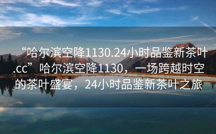 “哈爾濱空降1130.24小時品鑒新茶葉.cc”哈爾濱空降1130，一場跨越時空的茶葉盛宴，24小時品鑒新茶葉之旅