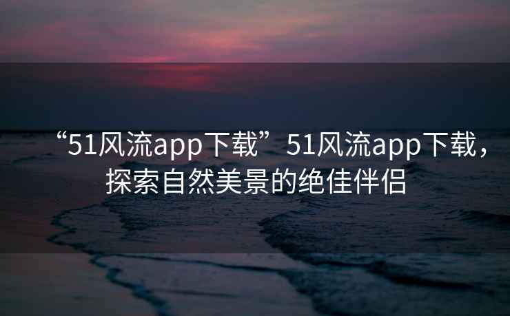 “51風(fēng)流app下載”51風(fēng)流app下載，探索自然美景的絕佳伴侶