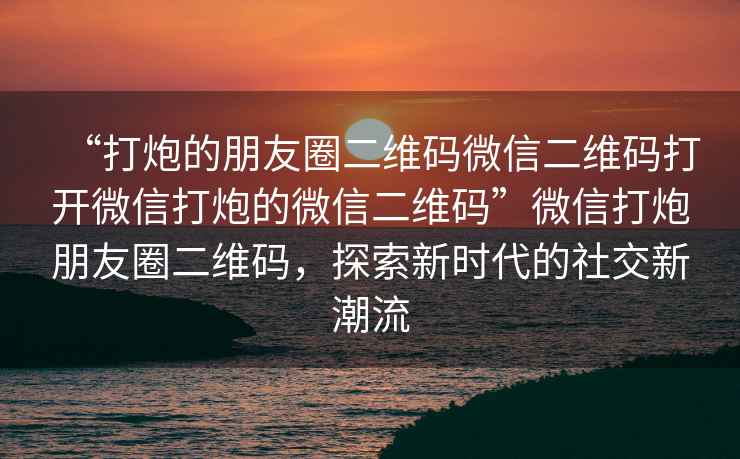 “打炮的朋友圈二維碼微信二維碼打開微信打炮的微信二維碼”微信打炮朋友圈二維碼，探索新時(shí)代的社交新潮流