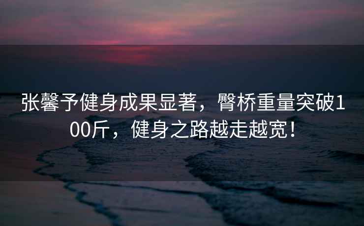 張馨予健身成果顯著，臀橋重量突破100斤，健身之路越走越寬！