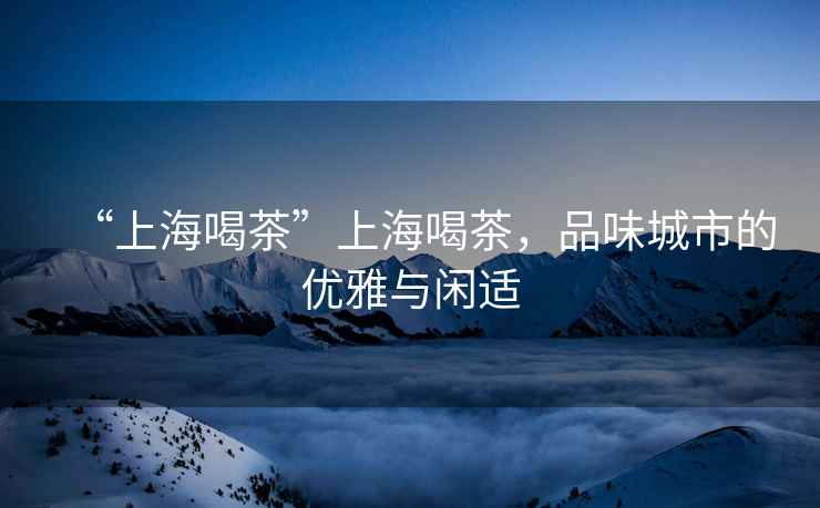 “上海喝茶”上海喝茶，品味城市的優(yōu)雅與閑適