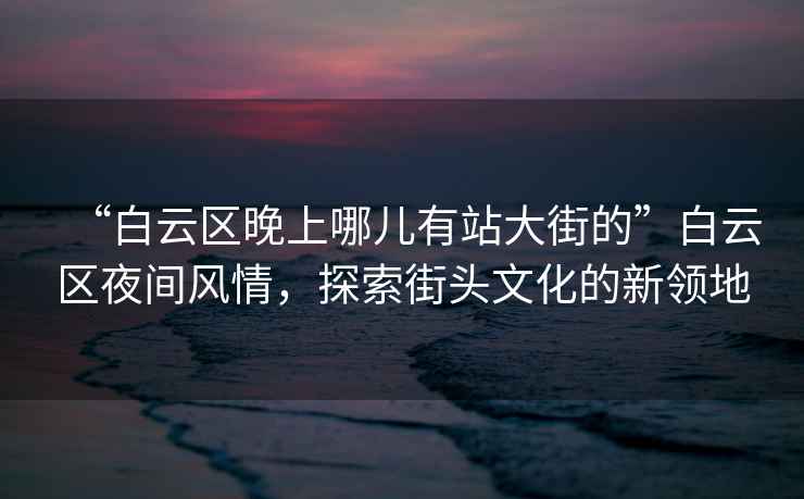 “白云區(qū)晚上哪兒有站大街的”白云區(qū)夜間風(fēng)情，探索街頭文化的新領(lǐng)地