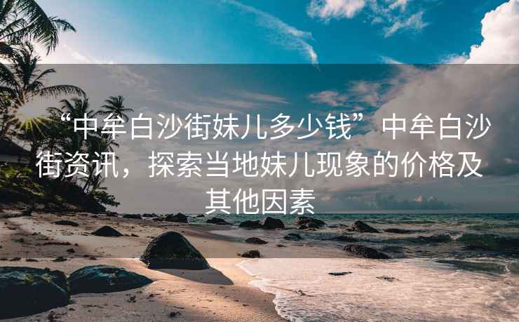 “中牟白沙街妹兒多少錢”中牟白沙街資訊，探索當?shù)孛脙含F(xiàn)象的價格及其他因素