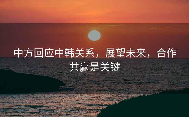 中方回應(yīng)中韓關(guān)系，展望未來，合作共贏是關(guān)鍵