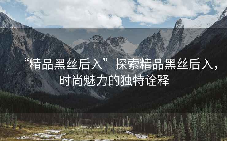 “精品黑絲后入”探索精品黑絲后入，時尚魅力的獨特詮釋