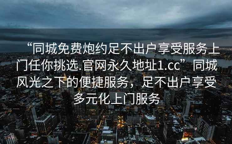 “同城免費炮約足不出戶享受服務(wù)上門任你挑選.官網(wǎng)永久地址1.cc”同城風(fēng)光之下的便捷服務(wù)，足不出戶享受多元化上門服務(wù)