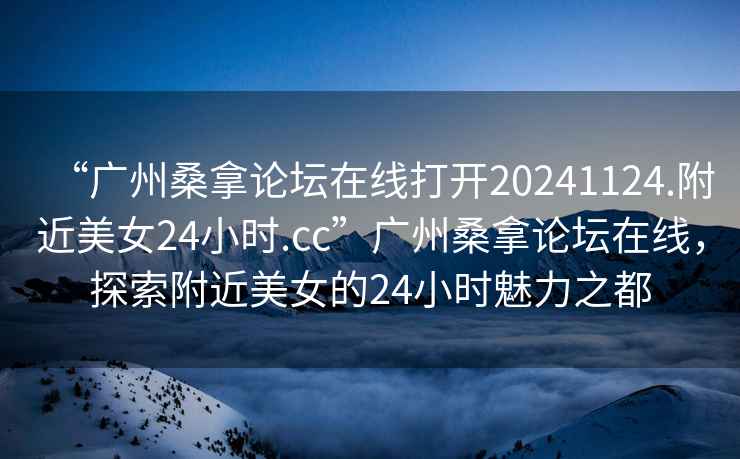 “廣州桑拿論壇在線打開20241124.附近美女24小時.cc”廣州桑拿論壇在線，探索附近美女的24小時魅力之都