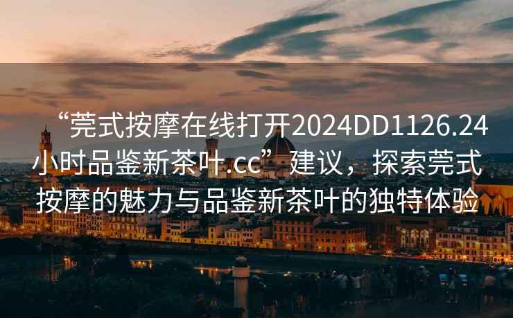 “莞式按摩在線打開2024DD1126.24小時品鑒新茶葉.cc”建議，探索莞式按摩的魅力與品鑒新茶葉的獨特體驗
