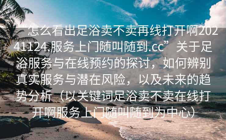 “怎么看出足浴賣不賣再線打開啊20241124.服務上門隨叫隨到.cc”關(guān)于足浴服務與在線預約的探討，如何辨別真實服務與潛在風險，以及未來的趨勢分析（以關(guān)鍵詞足浴賣不賣在線打開啊服務上門隨叫隨到為中心）