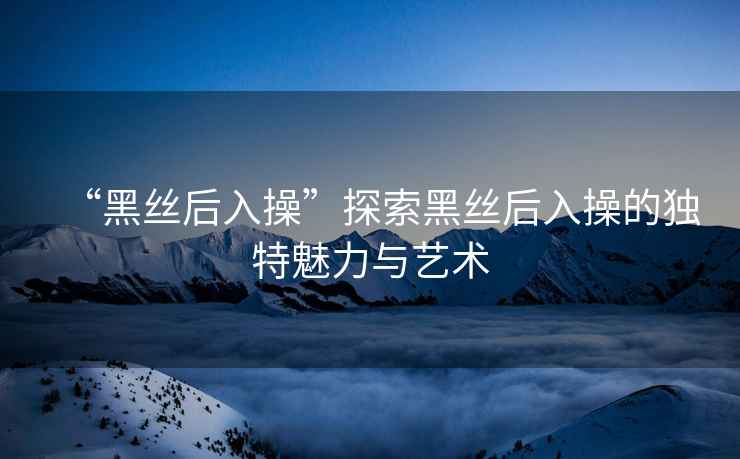 “黑絲后入操”探索黑絲后入操的獨(dú)特魅力與藝術(shù)