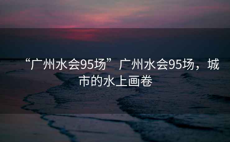 “廣州水會95場”廣州水會95場，城市的水上畫卷