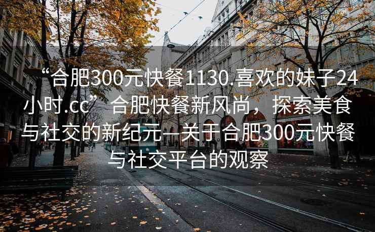 “合肥300元快餐1130.喜歡的妹子24小時.cc”合肥快餐新風尚，探索美食與社交的新紀元—關于合肥300元快餐與社交平臺的觀察
