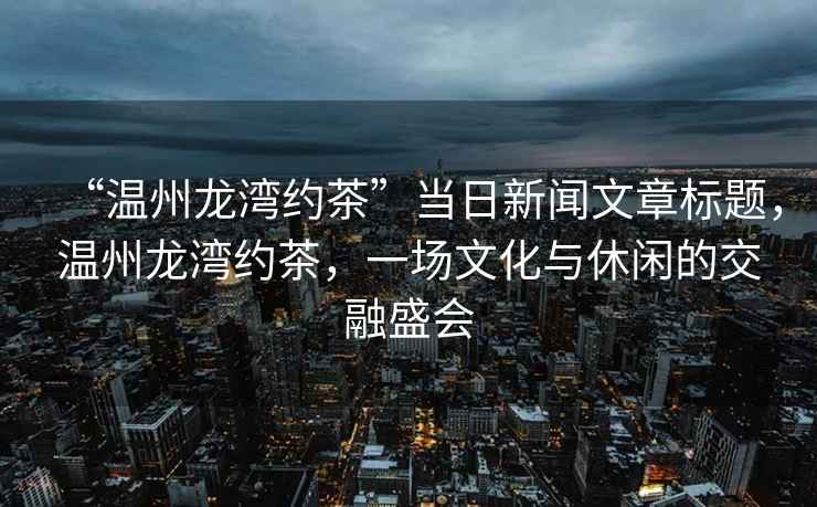 “溫州龍灣約茶”當日新聞文章標題，溫州龍灣約茶，一場文化與休閑的交融盛會