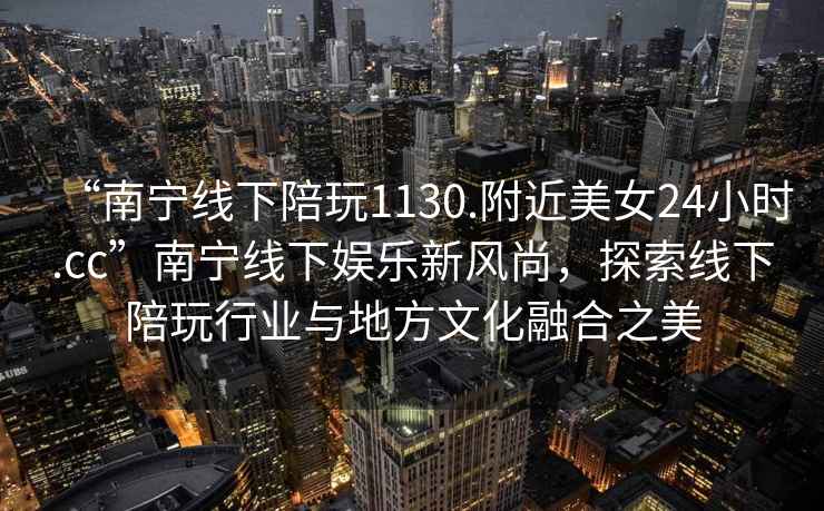 “南寧線下陪玩1130.附近美女24小時.cc”南寧線下娛樂新風尚，探索線下陪玩行業(yè)與地方文化融合之美