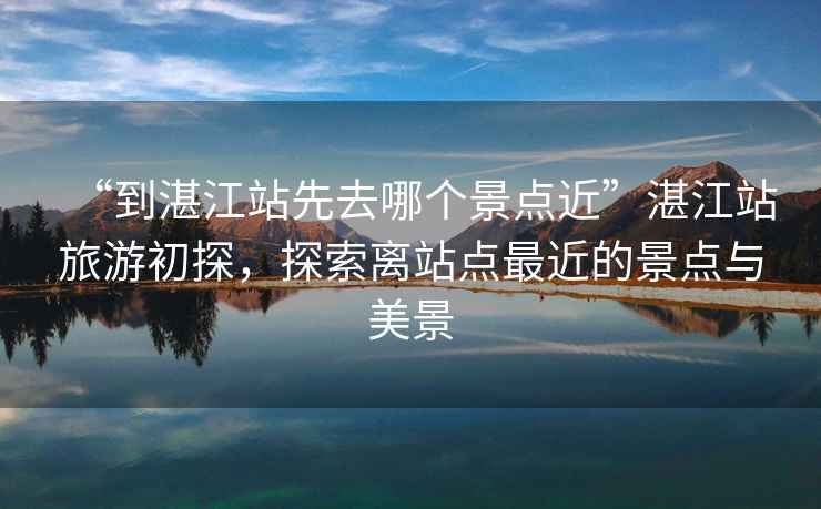 “到湛江站先去哪個(gè)景點(diǎn)近”湛江站旅游初探，探索離站點(diǎn)最近的景點(diǎn)與美景