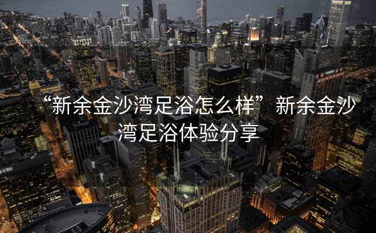 “新余金沙灣足浴怎么樣”新余金沙灣足浴體驗(yàn)分享