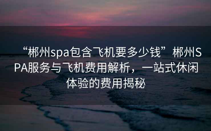 “郴州spa包含飛機(jī)要多少錢”郴州SPA服務(wù)與飛機(jī)費(fèi)用解析，一站式休閑體驗(yàn)的費(fèi)用揭秘