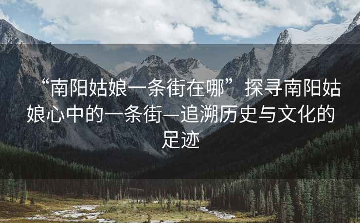“南陽姑娘一條街在哪”探尋南陽姑娘心中的一條街—追溯歷史與文化的足跡