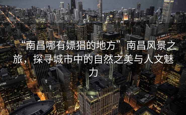 “南昌哪有嫖猖的地方”南昌風(fēng)景之旅，探尋城市中的自然之美與人文魅力