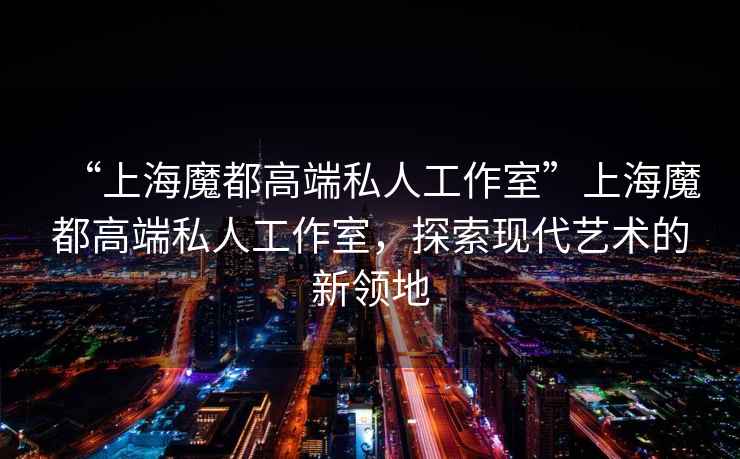 “上海魔都高端私人工作室”上海魔都高端私人工作室，探索現(xiàn)代藝術的新領地
