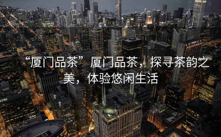 “廈門品茶”廈門品茶，探尋茶韻之美，體驗(yàn)悠閑生活