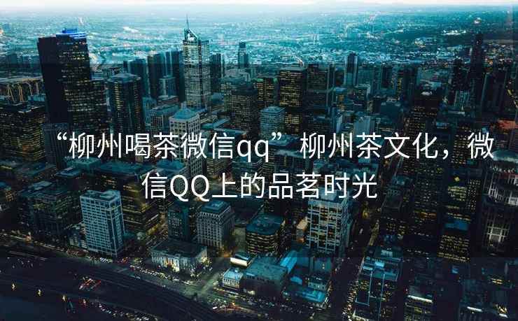 “柳州喝茶微信qq”柳州茶文化，微信QQ上的品茗時(shí)光